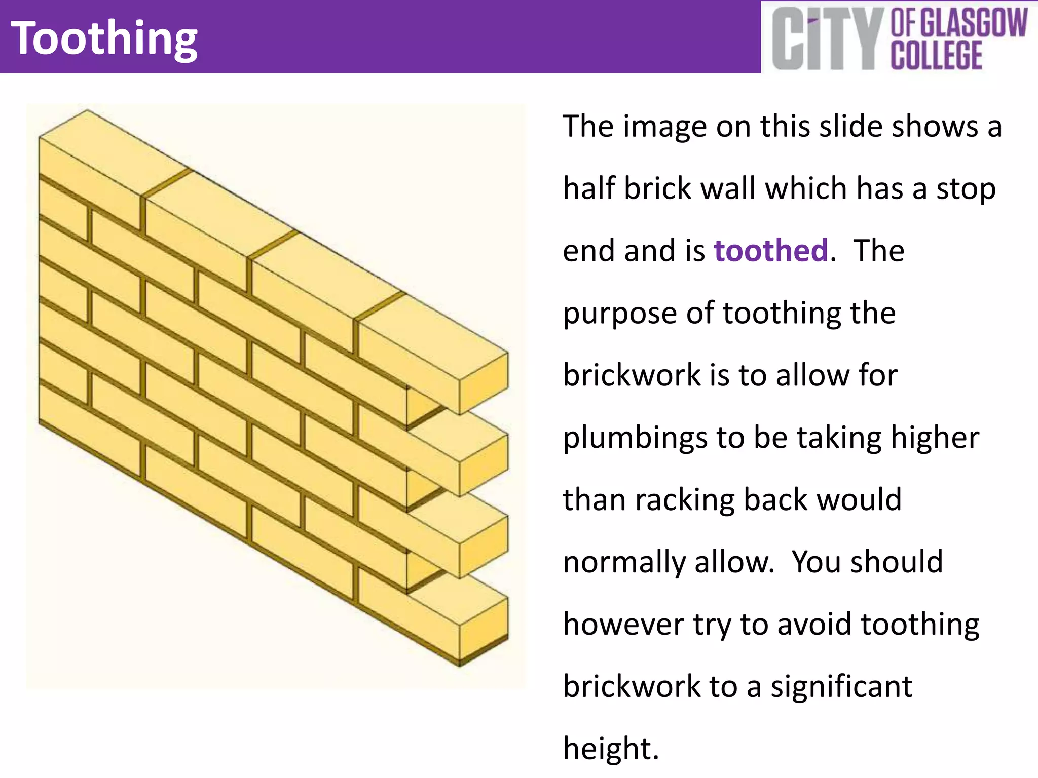 Toothing
           The image on this slide shows a
           half brick wall which has a stop
           end and is toothed. The
           purpose of toothing the
           brickwork is to allow for
           plumbings to be taking higher
           than racking back would
           normally allow. You should
           however try to avoid toothing
           brickwork to a significant
           height.
 