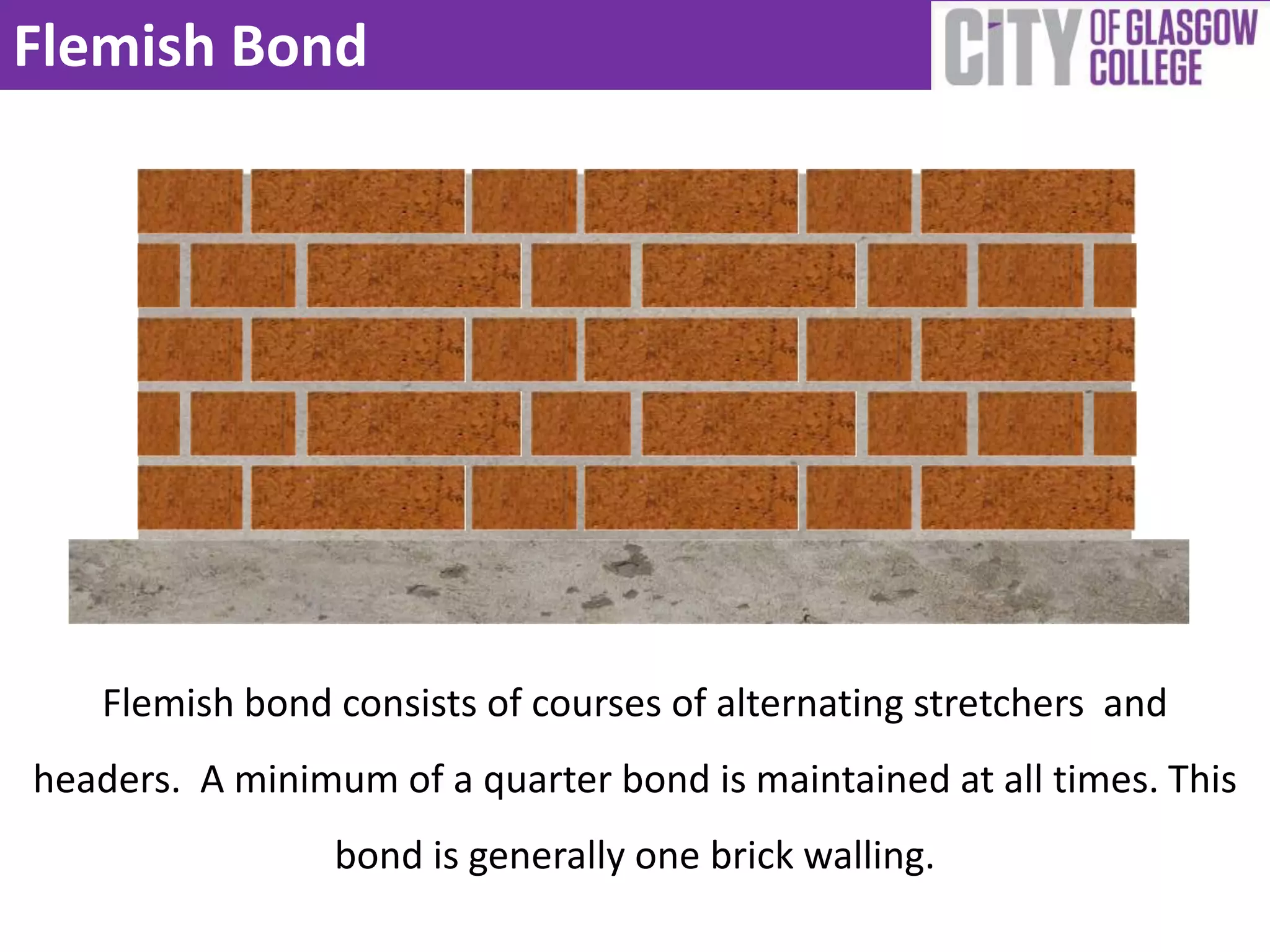 Flemish Bond




   Flemish bond consists of courses of alternating stretchers and
headers. A minimum of a quarter bond is maintained at all times. This
                 bond is generally one brick walling.
 