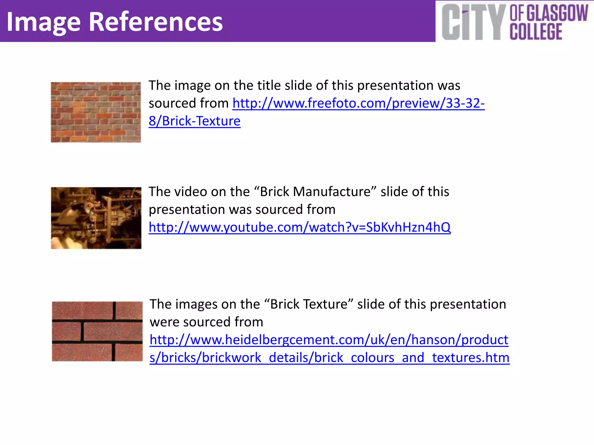 Image References
          The image on the title slide of this presentation was
          sourced from http://www.freefoto.com/preview/33-32-
          8/Brick-Texture



          The video on the “Brick Manufacture” slide of this
          presentation was sourced from
          http://www.youtube.com/watch?v=SbKvhHzn4hQ




          The images on the “Brick Texture” slide of this presentation
          were sourced from
          http://www.heidelbergcement.com/uk/en/hanson/product
          s/bricks/brickwork_details/brick_colours_and_textures.htm
 