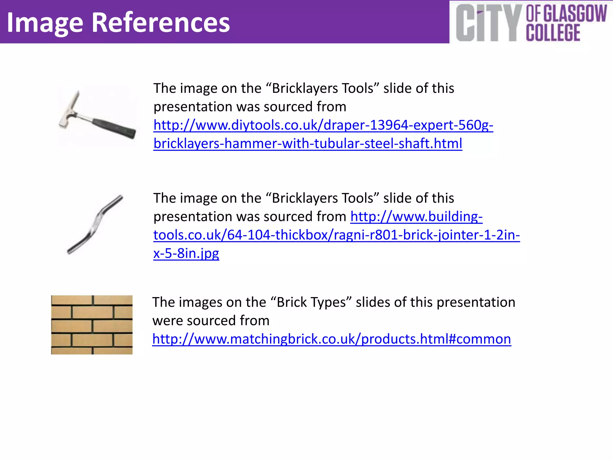 Image References
          The image on the “Bricklayers Tools” slide of this
          presentation was sourced from
          http://www.diytools.co.uk/draper-13964-expert-560g-
          bricklayers-hammer-with-tubular-steel-shaft.html


          The image on the “Bricklayers Tools” slide of this
          presentation was sourced from http://www.building-
          tools.co.uk/64-104-thickbox/ragni-r801-brick-jointer-1-2in-
          x-5-8in.jpg


          The images on the “Brick Types” slides of this presentation
          were sourced from
          http://www.matchingbrick.co.uk/products.html#common
 