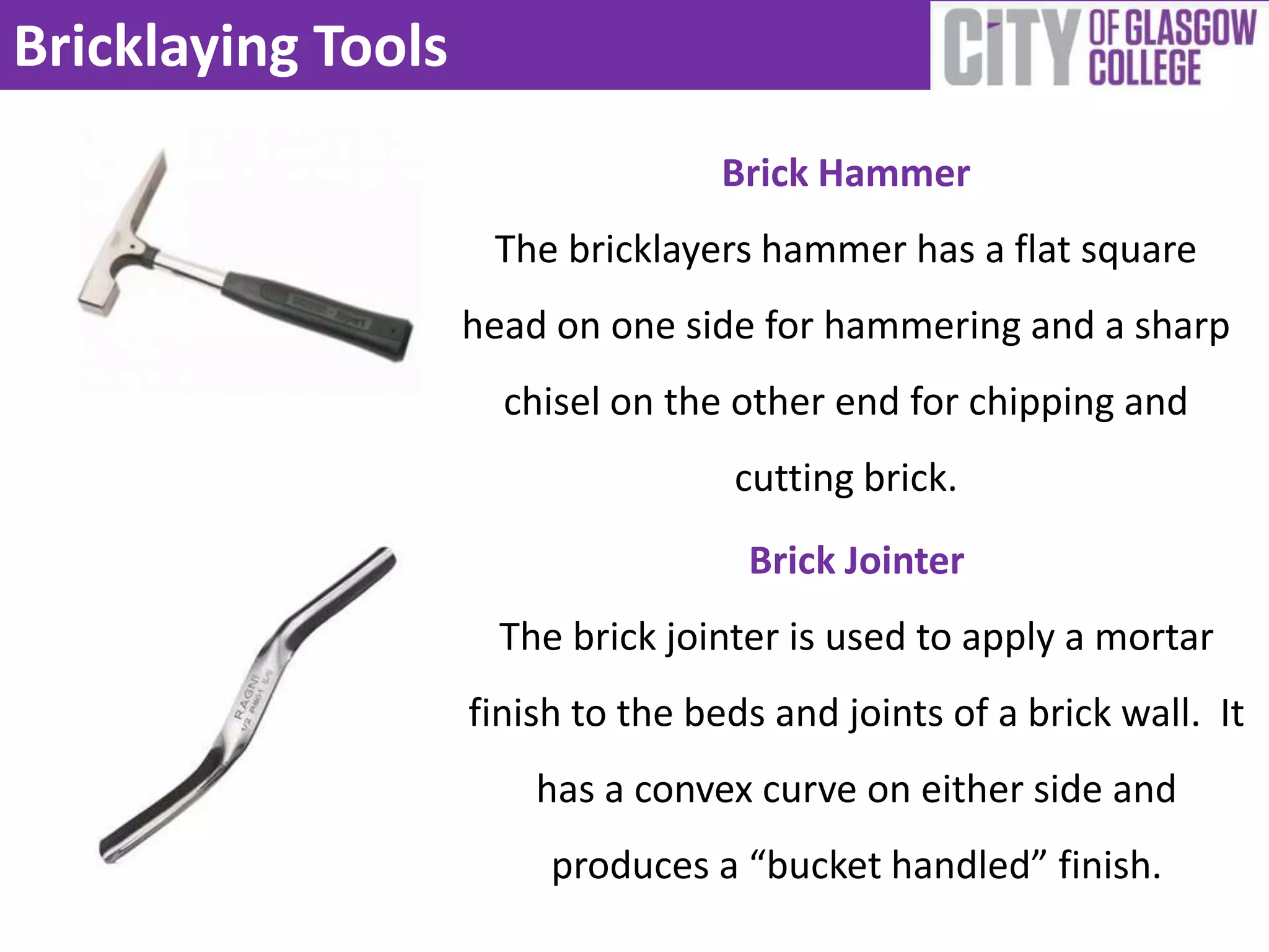 Bricklaying Tools
                                   Brick Hammer
                     The bricklayers hammer has a flat square
                    head on one side for hammering and a sharp
                      chisel on the other end for chipping and
                                    cutting brick.
                                     Brick Jointer
                      The brick jointer is used to apply a mortar
                    finish to the beds and joints of a brick wall. It
                        has a convex curve on either side and
                         produces a “bucket handled” finish.
 