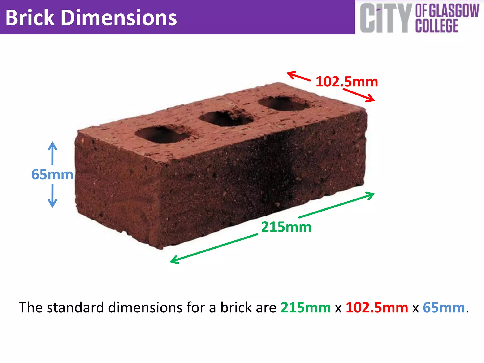 Brick Dimensions

                                          102.5mm




  65mm


                                  215mm




 The standard dimensions for a brick are 215mm x 102.5mm x 65mm.
 