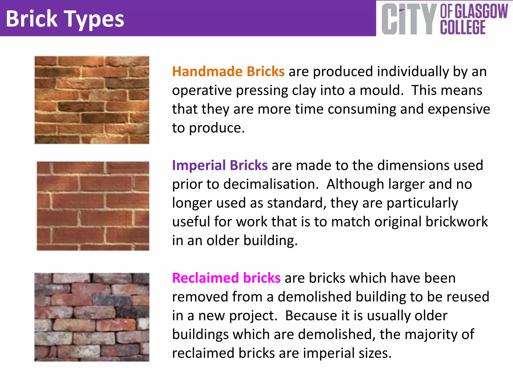 Brick Types
              Handmade Bricks are produced individually by an
              operative pressing clay into a mould. This means
              that they are more time consuming and expensive
              to produce.

              Imperial Bricks are made to the dimensions used
              prior to decimalisation. Although larger and no
              longer used as standard, they are particularly
              useful for work that is to match original brickwork
              in an older building.

              Reclaimed bricks are bricks which have been
              removed from a demolished building to be reused
              in a new project. Because it is usually older
              buildings which are demolished, the majority of
              reclaimed bricks are imperial sizes.
 
