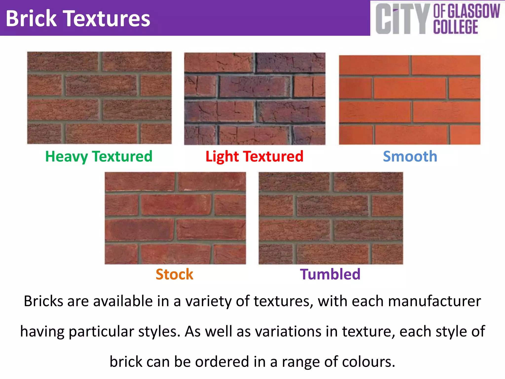 Brick Textures




    Heavy Textured            Light Textured             Smooth




                      Stock                 Tumbled
 Bricks are available in a variety of textures, with each manufacturer
 having particular styles. As well as variations in texture, each style of
               brick can be ordered in a range of colours.
 