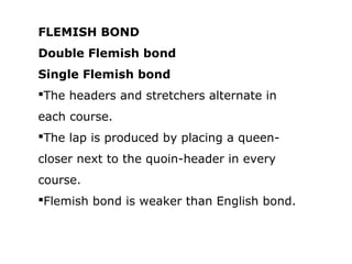 FLEMISH BOND
Double Flemish bond
Single Flemish bond
The headers and stretchers alternate in
each course.
The lap is produced by placing a queen-
closer next to the quoin-header in every
course.
Flemish bond is weaker than English bond.
 