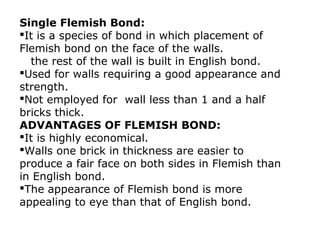 Single Flemish Bond:
It is a species of bond in which placement of
Flemish bond on the face of the walls.
the rest of the wall is built in English bond.
Used for walls requiring a good appearance and
strength.
Not employed for wall less than 1 and a half
bricks thick.
ADVANTAGES OF FLEMISH BOND:
It is highly economical.
Walls one brick in thickness are easier to
produce a fair face on both sides in Flemish than
in English bond.
The appearance of Flemish bond is more
appealing to eye than that of English bond.
 