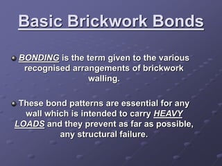 Basic Brickwork Bonds
BONDING is the term given to the various
recognised arrangements of brickwork
walling.
These bond patterns are essential for any
wall which is intended to carry HEAVY
LOADS and they prevent as far as possible,
any structural failure.
 