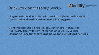 Brickwork or Masonry work:-
• A systematic bond must be maintained throughout the brickwork.
Vertical joints shouldn’t be continuous but staggered.
• Joint thickness should not exceed 1 centimetre .It should be
thoroughly filled with cement mortar 1:4 to 1:6 (by volume)
depending upon the thickness of the wall and size of sand particles.
 