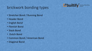 brickwork bonding types
• Stretcher Bond / Running Bond
• Header Bond
• English Bond
• Flemish Bond
• Stack Bond
• Dutch Bond
• Common Bond / American Bond
• Diagonal Bond
 