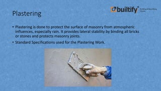 Plastering
• Plastering is done to protect the surface of masonry from atmospheric
influences, especially rain. It provides lateral stability by binding all bricks
or stones and protects masonry joints.
• Standard Specifications used for the Plastering Work.
 