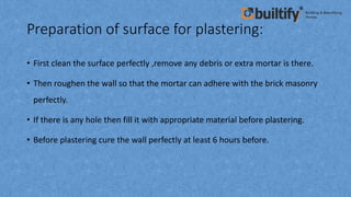 Preparation of surface for plastering:
• First clean the surface perfectly ,remove any debris or extra mortar is there.
• Then roughen the wall so that the mortar can adhere with the brick masonry
perfectly.
• If there is any hole then fill it with appropriate material before plastering.
• Before plastering cure the wall perfectly at least 6 hours before.
 