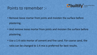 Points to remember :-
• Remove loose mortar from joints and moisten the surface before
plastering.
• And remove loose mortar from joints and moisten the surface before
plastering.
• Use a 1:4 ratio mortar of cement and fine sand. For coarse sand, the
ratio can be changed to 1:4 mix is preferred for best results.
 
