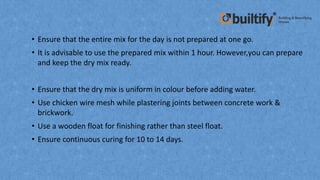 • Ensure that the entire mix for the day is not prepared at one go.
• It is advisable to use the prepared mix within 1 hour. However,you can prepare
and keep the dry mix ready.
• Ensure that the dry mix is uniform in colour before adding water.
• Use chicken wire mesh while plastering joints between concrete work &
brickwork.
• Use a wooden float for finishing rather than steel float.
• Ensure continuous curing for 10 to 14 days.
 