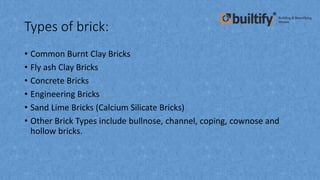 Types of brick:
• Common Burnt Clay Bricks
• Fly ash Clay Bricks
• Concrete Bricks
• Engineering Bricks
• Sand Lime Bricks (Calcium Silicate Bricks)
• Other Brick Types include bullnose, channel, coping, cownose and
hollow bricks.
 