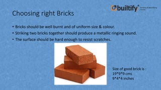Choosing right Bricks
• Bricks should be well burnt and of uniform size & colour.
• Striking two bricks together should produce a metallic ringing sound.
• The surface should be hard enough to resist scratches.
Size of good brick is :
19*9*9 cms
9*4*4 inches
 