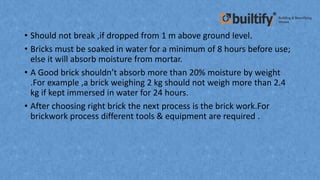 • Should not break ,if dropped from 1 m above ground level.
• Bricks must be soaked in water for a minimum of 8 hours before use;
else it will absorb moisture from mortar.
• A Good brick shouldn’t absorb more than 20% moisture by weight
.For example ,a brick weighing 2 kg should not weigh more than 2.4
kg if kept immersed in water for 24 hours.
• After choosing right brick the next process is the brick work.For
brickwork process different tools & equipment are required .
 
