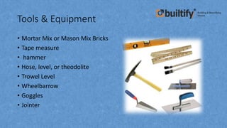Tools & Equipment
• Mortar Mix or Mason Mix Bricks
• Tape measure
• hammer
• Hose, level, or theodolite
• Trowel Level
• Wheelbarrow
• Goggles
• Jointer
 