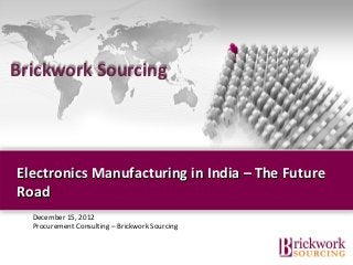 Brickwork Sourcing




Electronics Manufacturing in India – The Future
Road
  December 15, 2012
  Procurement Consulting – Brickwork Sourcing


                                  Brickwork India (Confidential)
 