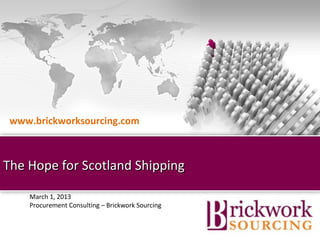 www.brickworksourcing.com



The Hope for Scotland Shipping

    March 1, 2013
    Procurement Consulting – Brickwork Sourcing


                                    Brickwork India (Confidential)
 