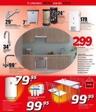 34
,95
€
MONOMANDO
FREGADERO
CISNE
COCINA EN KIT
Sin encimera, sin copete y sin zócalo.
Acabado roble canbrian.
Ejemplo de combinación
de Med.: 240 cm.
COMPOSICIÓN:
ARMARIO DE COLGAR 2 PUERTAS
Med.: 70x80x33 cm.
ALTILLO 1 PUERTA
Med.: 40x60x33 cm.
ARMARIO DE COLGAR 1 PUERTA
Med.: 70x40x33 cm.
ARMARIO DE COLGAR 1 PUERTA
Med.: 70x60x33 cm.
ARMARIO BAJO 1 PUERTA + 1 CAJÓN
Med.: 83x40x58 cm.
ARMARIO BAJO FREGADERO
Med.: 83x80x58 cm.
ARMARIO BAJO 1 PUERTA
Med.: 83x60x58 cm.
ARMARIO BAJO HORNO
Med.: 83x60x58 cm.
COLUMNA 2 PUERTAS
Med.: 200x60x58 cm.
CONJUNTO MESA + 4 SILLAS
Acabado blanco/gris.
Mesa cristal templado 8 mm.
Med.: 75,5x110x70 cm.
TERMO 50 LITROS 1.500 W.
3 años garantía en calderín.
Indicador temperatura. Regulador exterior.
Doble piloto de funcionamiento.
Dos termostatos.
Cuba vitrificada.  del tanque 39 cm.
altura del tanque 69,8 cm.
(También disponible
80 LITROS PVP: 99,95 €).
DEPURADORA OSMOSIS INVERSA
CON MANÓMETRO
5 etapas. Depósito presurizado 15 l.
+ grifo cromado.
299€
24
,95
€
CUBO PEDAL
DECOBIN 40 L.
Decorado Coffee,
Cozinha o plata.
Fácil de limpiar.
No se oxida, no se raya,
no se abolla.
CUBO PEDAL
ECO 23 L.
Acabado gris.
7
,95
€
TE OFRECEMOS MUCHO POR MUY POCO
99,95
€
79,95
€
99,95
€
179€
CALENTADOR
DE AGUA A GAS 11 L
Gas natural- butano/ propano.
Encendido automático.
Agua caliente 11l/min.
Garantía 2 años.
Med.: 62x32,5x20,9 cm.
29
,95
€
GRIFO MONOMANDO
FREGADERO EXTRAIBLE ARES
Función ducha incorporado.
Cartucho cerámico de 0 40 mm.
99
,95
€
GRIFO COCINA- OSMOSIS 3 VÍAS
Agua fría, caliente y osmotizada.
Válido para cualquier equipo
de osmosis inversa.
Cartucho cerámico de 40 m/m.
poco
te
OfrecemOs
muchO
pOr muy
 