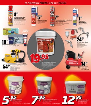 7
,95
€
TOTAL TECH
TRANSPARENTE
Adhesivo y sellador.
290 ml.
IMPRIMACIÓN ANTIGOTERAS
Para la impermeabilización
y protección de superficies
horizontales y verticales, terrazas,
fachadas y medianeras.
Acabado blanco o rojo.
15 kg.
7
,95
€
FIJADOR, SELLADOR Y ADHESIVO
T-REX POWER BLANCO
Resiste a rayos uv.
Adhiere en superficies húmedas,
incluso bajo el agua.
Pintable. 290 ml.
5
,95
€
MONTACK EXPRESS
Adhesivo de montaje
agarre inmediato.
300 ml.
4
,95
€
ESPUMA POLIURETANO
CONFORT&CONTROL
Espuma expansiva de relleno.
Muy fácil de aplicar gracias al
exclusivo sistema Genius Gun:
reutilizable 100%,
preciso y cómodo. 600 ml.
ell.salea1,49€
PINTURA INTERIOR/EXTERIOR
EMPAQUE DESIGN
Blanco mate. 4 l.
(También disponible 13 l. PVP.: 24,95 �).
PINTURA INTERIOR
EMPAQUE DESIGN
Blanco mate. 4 l.
(También disponible 13 l. PVP.: 14,95 �).
PINTURA MONOCAPA
EMPAQUE DESIGN
2,5 l. colores intensos
o 4 l. colores suaves.
19,95€
ell.salea1,99€
ell.salea3,24€
5,95
€
7,95
€
12,95
€
TE OFRECEMOS MUCHO POR MUY POCO
18
,95
€
COLORES DEL MUNDO 2,5 L
(También disponible 4 l. PVP.: 23,95 �).
24
,95
€
KIT PARA COMPRESOR
Espiral 5 m.
Pistola de petrolear.
Pistola inflaneumáticos.
Pistola sopladora.
Pistola pintar.
54
,95
€
PUESTO DE PULVERIZACION 350 W.
Boquilla 2,6 mm.
Regulador de volumen.
Manguera de aire 1,8 m.
Depósito 700 ml.
Garantía 3 años.
74
,95
€
COMPRESOR
CON ACEITE
2 HP 25 LITROS
MASILLA
GRATIS
 