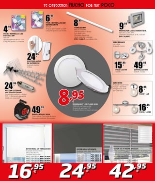 49
,95
€
ENROLLACABLE 50 M.
Con 4 tomas. Con toma de tierra.
Manguera redonda. Termostato.
DOWNLIGHT LED PLANO 20 W.
1600 LM. Luz fría o luz día.
Ángulo de apertura 120º.
Acabado blanco o niquel satinado.
8,95€
16,95
€
42,95
€
24,95
€
TE OFRECEMOS MUCHO POR MUY POCO
24
,95
€
PORTERO AUDIO
DE SUPERFICIE
Acabado blanco.
2 hilos.
9
,95
€
PROYECTOR LED EXTERIOR 10 W.
600 LM. Luz fría. IP65.
(También disponible 30 W 2100 LM
PVP.: 24,95 �).
8
,95
€
FOCO 1 LUZ
16
,95
€
FOCO 2 LUCES
4
,95
€
PACK 2 BOMBILLAS LED
ESFÉRICA 5W
400 LM
Ángulo apertura de luz 220º.
Casquillo grueso. Luz neutra.
6
,95
€
PACK 2 BOMBILLAS LED
ESTÁNDAR 9W
810 LM
Ángulo apertura de luz 220º
Casquillo grueso. Luz neutra.
8
,95
€
TUBO LED 9W
800 LM. 600 MM.
200º de apertura de luz.
Luz cálida o fría.
(También disponible
18 W, 1600 LM, 1200 MM,
PVP.: 12,95 �). Luz cálida o fría.
15
,95
€
FOCO LED 4W
350LM.
24
,95
€
ANTENA EXTERIOR
UHF CON FILTRO 4G.
Tecnología analógica y digital
TDT. 12 elementos, ganancia
20dB, con conector F.
SERIE WIRE
Acabado niquel mate.
Incluye 1 bombilla
halógena G9 28 W.
por cada foco.
SERIE RENNES
Luz cálida.
Acabado cromo.
49
,95
€
ESPIRAL LED 4W
350LM. 3 luces.
ESTOR ROLL-UP TRASLÚCIDO
Acabado blanco nieve.
Med.: 80x180 cm.
También disponible
Med.: 100x180 cm. PVP.: 20,95 �
Med.: 120x180 cm. PVP.: 24,95 �
Med.: 140x180 cm. PVP.: 26,95 �
Med.: 160x180 cm. PVP.: 29,95 �
ESTOR DÍA Y NOCHE DUOLUX
Estor enrollable con tejido de franjas de doble caída,
cuyo movimiento vertical proporciona un decorativo
y práctico juego de luz. Ópaco o transparente.
Acabado blanco o plata. Med.: 100x180 cm.
También disponible
Med.: 120x180 cm. PVP: 52,95 €
Med.: 140x180 cm. PVP: 59,95 €
ESTOR ROLL-UP OPACO
Acabado topo. Med.: 80x180 cm.
También disponible
Med.: 100x180 cm. PVP.: 32,95 �
Med.: 120x180 cm. PVP.: 39,95 �
Med.: 140x180 cm. PVP.: 46,95 �
Med.: 160x180 cm. PVP.: 54,95 �
 