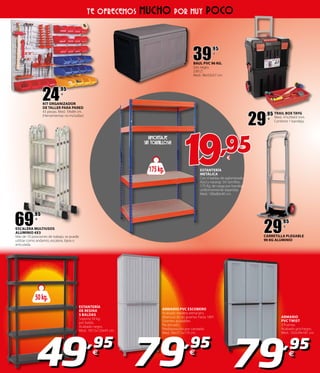 175kg.
¡¡¡MONTAJE
SIN TORNILLOS!!!
ESTANTERÍA
METÁLICA
Con 4 baldas de aglomerado.
Azul y naranja. Sin tornillos.
175 Kg. de carga por bandeja
uniformemente repartida.
Med.: 180x80x40 cm.
ESTANTERÍA
DE RESINA
5 BALDAS
Soporta 50 kg.
por balda.
Acabado negro.
Med.: 187,5x120x45 cm.
50kg.
49,95
€
TE OFRECEMOS MUCHO POR MUY POCO
69
,95
€
ESCALERA MULTIUSOS
ALUMINIO 4X3
Más de 10 posiciones de trabajo, se puede
utilizar como andamio, escalera, tijera o
articulada.
79,95
€
79,95
€
ARMARIO
PVC TWIST
3 Puertas.
Acabado gris/negro.
Med.: 102x39x181 cm.
ARMARIO PVC ESCOBERO
Acabado madera arena/gris.
Abertura de las puertas hasta 180º.
Estantes ajustables.
Pie elevado.
Predisposición por candado.
Med.: 68x37,5x170 cm.
39
,95
€
BAUL PVC 96 KG.
Gris negro.
230 LT.
Med.: 96x53x57 cm.
29
,95
€
CARRETILLA PLEGABLE
90 KG ALUMINIO
19,95€
29
,95
€
TRAIL BOX TAYG
Med.: 47x29x63 mm.
Contiene 1 bandeja.
24
,95
€
KIT ORGANIZADOR
DE TALLER PARA PARED
43 piezas. Med.: 59x84 cm.
(Herramientas no incluidas)
 