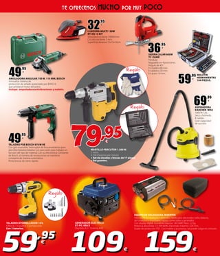 MARTILLO PERCUTOR 1.500 W.
5 Julios.
4.100 Impactos por minuto
+ Set de cinceles y brocas de 17 piezas
+ Set guantes.
79,95€
Regalo
Regalo
Regalo
TALADRO/ATORNILLADOR 18 V.
6 Brocas + 6 puntas + portapuntas.
Con 3 baterias.
EQUIPO DE SOLDADURA INVERTER
Para soldar en multiples materiales. Válido para electrodos rutilo, básicos,
de fundición e inoxidable. Equipo conectable a generador.
Con display digital. Corriente máxima: 140 AMP. Peso: 2,2 kg.
Potencia absorbida: 2,5 KW (60%). Electrodo máximo: 3,25 mm.
Grado de protección IP21. Con maleta y accesorios. Se puede colgar en cinturón.
GENERADOR ELECTRICO
BT-PG 850/3
Depósito 4,2 l. Sistema AVR.
59,95
€
109€ 159€
TE OFRECEMOS MUCHO POR MUY POCO
49
,95
€
AMOLADORA ANGULAR 750 W. 115 MM. BOSCH
Innovador sistema de
protección de sellado (patentado por BOSCH)
que proteje el motor del polvo.
Incluye: empuñadura antivibraciones y maletín.
49
,95
€
TALADRO PSB BOSCH 570 W RE
Con giro reversible. Interruptor de funcionamiento para
atornillar/taladrar/taladrar con percusión para trabajos en
función del tipo de material. Con su electrónica Constante
de Bosch, el número de revoluciones se mantiene
constante de manera automática.
Porta brocas de cierre rápido.
32
,95
€
LIJADORA MULTI 130W
RT-OS 13 KIT
Velocidad oscilante 24000/min.
Circuito oscilante 2 mm.
Superficie abrasiva 15x15x10cm.
36
,95
€
SIERRA CALAR 600W
TC-JS 80E
Pendular.
Regulable en 4 posiciones.
Ángulo de 45º.
En madera 80 mm.
En plástico 20 mm.
En acero 10 mm.
59
,95
€
MALETIN
HERRAMIENTAS
104 PIEZAS.
69
,95
€
ASPIRADORA
KARCHER WD2
1000 W 12lt.
Seco y húmedo.
4 ruedas.
Gran capacidad
de succión.
 