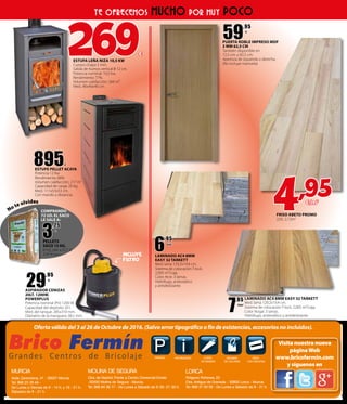 P iINFORMACIÓN CORTE
DE MADERA
MÁQUINA
DE COLORES
PAGO
CON TARJETAS
PARKING
MURCIA
Avda. Zarandona, 41 - 30007 Murcia.
Tel. 968 23 39 44 -
De Lunes a Viernes de 9 - 14 h. y 16 - 21 h.
Sábados de 9 - 21 h.
MOLINA DE SEGURA
Ctra. de Madrid. Frente a Centro Comercial Eroski
-30500 Molina de Segura - Murcia.
LORCA
Poligono Peñones, 20
Ctra. Antigua de Granada - 30800 Lorca - Murcia.
Tel. 968 64 36 77 - De Lunes a Sábado de 9:30- 21:30 h. Tel. 968 47 00 58 - De Lunes a Sábado de 9 - 21 h.
Ofertaválidadel3al26deOctubrede2016.(Salvoerrortipográficoofindeexistencias,accesoriosnoincluidos).
Visita nuestra nueva
páginaWeb
www.bricofermin.com
y síguenos en
895€
ESTUFE PELLET ACAYA
Potencia 12 Kw
Rendimiento: 88%
Volumen calefacción: 217 m3
Capacidad de carga: 20 kg.
Med.: 111x53x53 cm.
Con mando a distancia.
3
,25
€
PELLETS
SACO 15 KG.
el kg. sale a 0,21 €
3,95 €/saco
PUERTA ROBLE IMPRESO MDF
3 MM 62,5 CM
También disponible en
72,5 cm. y 82,5 cm.
Apertura de izquierda o derecha.
(No incluye manivela)
59
,95
€
TE OFRECEMOS MUCHO POR MUY POCO
FRISO ABETO PROMO
2,05, 2,12m2
LAMINADO AC4 8MM
EASY 32 TARKETT
Med. lama 129,2x19,4 cm.
Sistema de colocación T-lock.
2,005 m²/caja.
Color Arce. 3 lamas.
Hidrófugo, antiestático
y antideslizante.
6
,95
€/m2
ASPIRADOR CENIZAS
20LT. 1200W.
POWERPLUS
Potencia nominal (Pn) 1200 W.
Capacidad del depósito 20 l.
Med. del tanque: 285x310 mm.
Diámetro de la manguera 38,5 mm.
29
,95
€
LAMINADO AC4 8MM EASY 32 TARKETT
Med. lama 129,2x19,4 cm.
Sistema de colocación T-lock. 2,005 m²/caja.
Color Nogal. 3 lamas.
Hidrófugo, antiestático y antideslizante.
7
,95
€/m2
269€
ESTUFA LEÑA NIZA 10,5 KW
Cuerpo chapa 3 mm.
Salida de humos vertical 0 12 cm.
Potencia nominal: 10,5 kw.
Rendimiento 77%.
Volumen calefacción: 260 m³.
Med.: 86x40x40 cm.
No te olvides
COMPRANDO
72 UD. EL SACO
LE SALE A:
4,95€/m2
INCLUYE
FILTRO
 
