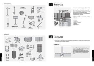 JARDIM
1 Projecto
JARDIM
FERRAMENTAS
Martelo
Pá
Corda
Nível
Escadote
Aparafusador
eléctrico
Maço
Marreta
Desmatador
Chave de porcas
fixas
Estacas
Fio de prumo
Chave de fendas
Enxada
MATERIAIS
Areia
Postes
Floreira
Bordadura
Vedação
Ferragens para
o exterior
Buchas
Cimento
Tela geotêxtil
Parafusos e
pregos para
o exterior
Ripado
Suportes Cascalho
Esquadros
Painel
1
2
3 4
5
6
7
Um desenho ou um esboço que reflecte como
quer que seja o seu jardim, ajudá-lo-á a
aprofundar mais nos detalhes e a planificar
melhor a sua instalação. Posteriormente, tome
sobre o terreno as medidas que sejam
necessárias para comprar de forma adequada
os elementos que necessita.
01. Chão de ladrilho ou travessas de madeira
02. Pérgula
03. Painel
04. Ripado
05. Vedações
06. Vasos de madeira
07. Móveis
08. Bordaduras
2 Pérgulas
01. Abra covas de cerca de 50 cm de profundidade nas esquinas e coloque nelas os quatro postes
com betão (cimento, areia e cascalho).
CONSELHOS
Para assegurar a resistência dos postes,
convém cruzar alguns pregos na parte que
vai ser introduzida no betão.
Pode também optar por não abrir covas e
fixar os postes mediante suportes metálicos
que se cravam na terra ou aparafusam no
chão.
8
 