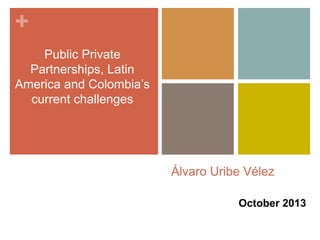 + 
Álvaro Uribe Vélez 
October 2013 
Public Private 
Partnerships, Latin 
America and Colombia’s 
current challenges 
 