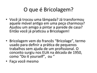 O	
  que	
  é	
  Bricolagem?	
  
•  Você	
  já	
  trocou	
  uma	
  lâmpada?	
  Já	
  transformou	
  
aquele	
  móvel	
  an?go	
  em	
  uma	
  peça	
  charmosa?	
  
Ajudou	
  um	
  amigo	
  a	
  pintar	
  a	
  parede	
  de	
  casa?	
  
Então	
  você	
  já	
  pra?cou	
  a	
  Bricolagem!	
  	
  	
  	
  	
  
•  Bricolagem	
  vem	
  do	
  francês	
  “Bricolage”,	
  termo	
  
usado	
  para	
  deﬁnir	
  a	
  prá?ca	
  de	
  pequenos	
  
trabalhos	
  sem	
  ajuda	
  de	
  um	
  proﬁssional.	
  O	
  
conceito	
  surgiu	
  nos	
  EUA	
  na	
  década	
  de	
  1950,	
  
como	
  “Do	
  it	
  yourself”,	
  	
  ou	
  “	
  
•  Faça	
  você	
  mesmo	
  
 