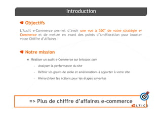 Introduction

  Objectifs
L’Audit e-Commerce permet d’avoir une vue à 360° de votre stratégie e-
Commerce et de mettre en avant des points d’amélioration pour booster
votre Chiffre d’Affaires !


  Notre mission
      Réaliser un audit e-Commerce sur bricozor.com

       -   Analyser la performance du site

       -   Définir les grains de sable et améliorations à apporter à votre site

       -   Hiérarchiser les actions pour les étapes suivantes




     => Plus de chiffre d’affaires e-commerce
 