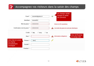 Accompagnez vos visiteurs dans la saisie des champs

                                          Un champs validé
                                          lorsque la saisie
                                          est correcte




                                                              Une vérification
                                                              en temps réel

Une mise en avant
du champ
actuellement
renseigné




                                   20
 
