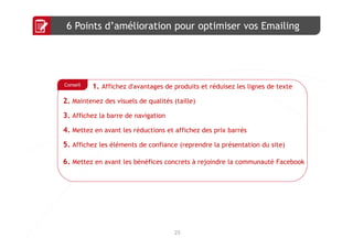 6 Points d’amélioration pour optimiser vos Emailing




Conseil   1. Affichez d'avantages de produits et réduisez les lignes de texte
2. Maintenez des visuels de qualités (taille)
3. Affichez la barre de navigation
4. Mettez en avant les réductions et affichez des prix barrés
5. Affichez les éléments de confiance (reprendre la présentation du site)

6. Mettez en avant les bénéfices concrets à rejoindre la communauté Facebook




                                     23
 