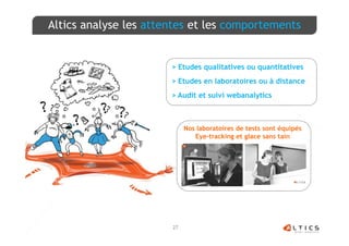Altics analyse les attentes et les comportements


                       > Etudes qualitatives ou quantitatives
                       > Etudes en laboratoires ou à distance
                       > Audit et suivi webanalytics



                            Nos laboratoires de tests sont équipés
                               Eye-tracking et glace sans tain




                       27
 