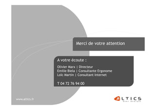 Merci de votre attention


                A votre écoute :
                Olivier Marx | Directeur
                Emilie Biela | Consultante Ergonome
                Loïc Martin | Consultant Internet

                T 04 72 76 94 00



www.altics.fr
 