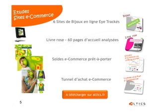 6 Sites de Bijoux en ligne Eye Trackés



    Livre rose – 60 pages d’accueil analysées




       Soldes e-Commerce prêt-à-porter




            Tunnel d’achat e-Commerce



               A télécharger sur altics.fr

5                      3                        5
 