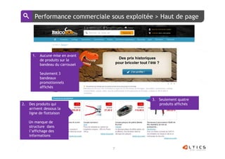Performance commerciale sous exploitée > Haut de page




       1.   Aucune mise en avant
            de produits sur le
            bandeau du carrousel

            Seulement 3
            bandeaux
            promotionnels
            affichés


                                              3. Seulement quatre
2.   Des produits qui                            produits affichés
     arrivent dessous la
     ligne de flottaison

     Un manque de
     structure dans
     l’affichage des
     informations


                                   7
 