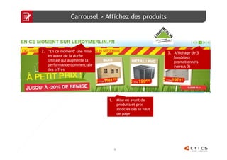Carrousel > Affichez des produits




2. ‘En ce moment’ une mise                                   3. Affichage de 5
   en avant de la durée                                         bandeaux
   limitée qui augmente la                                      promotionnels
   performance commerciale                                      (versus 3)
   des offres




                             1.       Mise en avant de
                                      produits et prix
                                      associés dès le haut
                                      de page




                                  8
 
