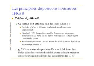 Les principales dispositions normatives
IFRS 8
 Critère significatif
   Ce secteur doit atteindre l’un des seuils suivants :
      Produits générés > 10% des produits de tous les secteurs
      opérationnels
      Résultat > 10% des profits cumulés des secteurs n’ayant pas
      comptabilisés de perte ou des pertes cumulées des secteurs ayant
      cumulés des pertes
      Ses actifs représentent 10% au moins des actifs cumulés de tous les
      secteurs opérationnels

   et 75 % au moins des produits d’une entité doivent être
   inclus dans des secteurs d’activité, quitte à devoir présenter
   des secteurs qui ne satisfont pas aux critères des 10 %
 