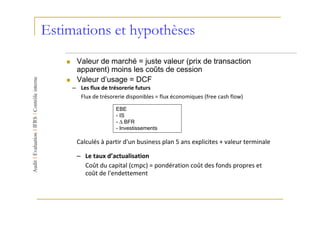 Estimations et hypothèses
      Valeur de marché = juste valeur (prix de transaction
      apparent) moins les coûts de cession
      Valeur d’usage = DCF
     – Les flux de trésorerie futurs
       Flux de trésorerie disponibles = flux économiques (free cash flow)

                      EBE
                      - IS
                      - ∆ BFR
                      - Investissements

      Calculés à partir d'un business plan 5 ans explicites + valeur terminale

      – Le taux d’actualisation
        Coût du capital (cmpc) = pondération coût des fonds propres et
        coût de l'endettement
 