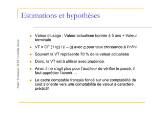 Estimations et hypothèses

    Valeur d’usage : Valeur actualisée bornée à 5 ans + Valeur
    terminale
    VT = CF (1+g) / (i – g) avec g pour taux croissance à l’infini
    Souvent la VT représente 70 % de la valeur actualisée
    Donc, la VT est à utiliser avec prudence.
    Ainsi, il ne s’agit plus pour l’auditeur de vérifier le passé, il
    faut apprécier l’avenir …
    Le cadre comptable français fondé sur une comptabilité de
    coût s’oriente vers une comptabilité de valeur à caractère
    prédictif
 