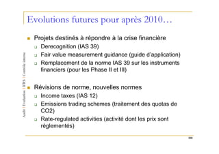 Evolutions futures pour après 2010…
 Projets destinés à répondre à la crise financière
   Derecognition (IAS 39)
   Fair value measurement guidance (guide d’application)
   Remplacement de la norme IAS 39 sur les instruments
   financiers (pour les Phase II et III)


 Révisions de norme, nouvelles normes
   Income taxes (IAS 12)
   Emissions trading schemes (traitement des quotas de
   CO2)
   Rate-regulated activities (activité dont les prix sont
   règlementés)
                                                            108
 