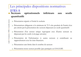 Les principales dispositions normatives
IFRS 8
Secteurs opérationnels                     inférieurs       aux        seuils
quantitatifs
  Présentation séparée si l'entité le souhaite

  Présentations obligatoire si le minimum de 75 % des produits de l'entité n'est
  pas atteint par la présentation des secteurs dépassant ces seuils quantitatifs

  Présentation d’un secteur unique regroupant avec d'autres secteurs ne
  dépassant pas les seuils (voir page suivante)

  Présentation de l’information (« autres secteurs ») contribuant au
  rapprochement avec les états financiers.

  Présentation sans limite dans le nombre de secteurs

  Présentation mono secteur possible (peu pratiquée en US GAAP)
 