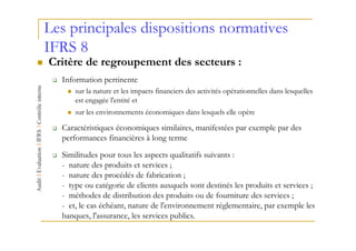 Les principales dispositions normatives
IFRS 8
Critère de regroupement des secteurs :
  Information pertinente
      sur la nature et les impacts financiers des activités opérationnelles dans lesquelles
      est engagée l'entité et
      sur les environnements économiques dans lesquels elle opère

  Caractéristiques économiques similaires, manifestées par exemple par des
  performances financières à long terme

  Similitudes pour tous les aspects qualitatifs suivants :
  - nature des produits et services ;
  - nature des procédés de fabrication ;
  - type ou catégorie de clients auxquels sont destinés les produits et services ;
  - méthodes de distribution des produits ou de fourniture des services ;
  - et, le cas échéant, nature de l'environnement réglementaire, par exemple les
  banques, l'assurance, les services publics.
 