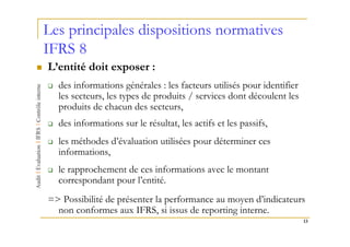 Les principales dispositions normatives
IFRS 8
L’entité doit exposer :
  des informations générales : les facteurs utilisés pour identifier
  les secteurs, les types de produits / services dont découlent les
  produits de chacun des secteurs,
  des informations sur le résultat, les actifs et les passifs,
  les méthodes d’évaluation utilisées pour déterminer ces
  informations,
  le rapprochement de ces informations avec le montant
  correspondant pour l’entité.
=> Possibilité de présenter la performance au moyen d’indicateurs
  non conformes aux IFRS, si issus de reporting interne.
                                                                       13
 