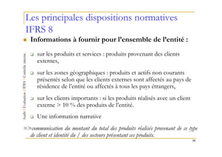 Les principales dispositions normatives
IFRS 8
   Informations à fournir pour l’ensemble de l’entité :
      sur les produits et services : produits provenant des clients
      externes,
      sur les zones géographiques : produits et actifs non courants
      présentés selon que les clients externes sont affectés au pays de
      résidence de l’entité ou affectés à tous les pays étrangers,
      sur les clients importants : si les produits réalisés avec un client
      externe > 10 % des produits de l’entité.
      Une information narrative
=>communication du montant du total des produits réalisés provenant de ce type
  de client et identité du / des secteurs présentant ces produits.
                                                                             14
 