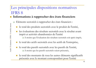 Les principales dispositions normatives
IFRS 8
 Informations à rapprocher des états financiers
   Eléments sectoriels à rapprocher des états financiers :
      le total des produits sectoriels avec le produit de l'entité,
      les évaluations des résultats sectoriels avec le résultat avant
      impôt et activités abandonnées de l'entité
           A moins que l’évaluation des résultats sectoriels soit après impôt,

      le total des actifs sectoriels avec les actifs de l'entreprise,
      le total des passifs sectoriels avec les passifs de l'entité,
           A moins que les passifs sectoriels soient présentés,

      le total des montants de tous les autres éléments significatifs
      présentés avec le montant correspondant pour l'entité
                                                                                 15
 