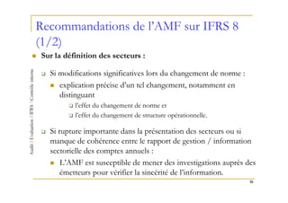 Recommandations de l’AMF sur IFRS 8
(1/2)
Sur la définition des secteurs :

  Si modifications significatives lors du changement de norme :
     explication précise d’un tel changement, notamment en
     distinguant
          l’effet du changement de norme et
          l’effet du changement de structure opérationnelle.

  Si rupture importante dans la présentation des secteurs ou si
  manque de cohérence entre le rapport de gestion / information
  sectorielle des comptes annuels :
      L’AMF est susceptible de mener des investigations auprès des
      émetteurs pour vérifier la sincérité de l’information.
                                                                  16
 